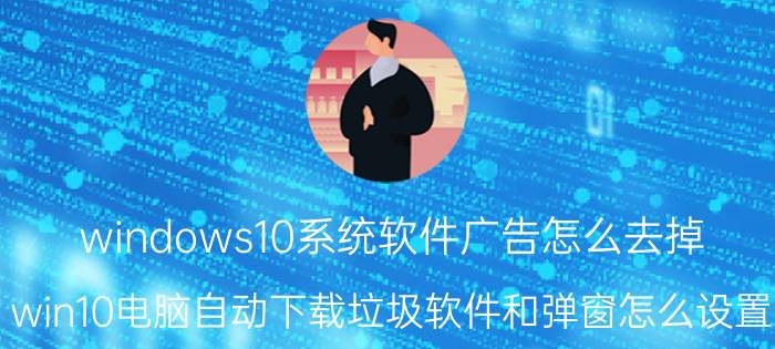 windows10系统软件广告怎么去掉 win10电脑自动下载垃圾软件和弹窗怎么设置？